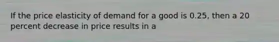 If the price elasticity of demand for a good is 0.25, then a 20 percent decrease in price results in a