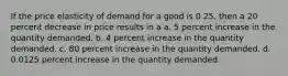 If the price elasticity of demand for a good is 0.25, then a 20 percent decrease in price results in a a. 5 percent increase in the quantity demanded. b. 4 percent increase in the quantity demanded. c. 80 percent increase in the quantity demanded. d. 0.0125 percent increase in the quantity demanded.