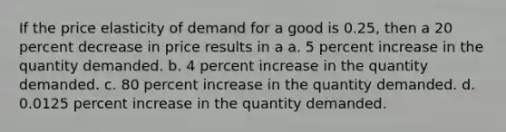 If the price elasticity of demand for a good is 0.25, then a 20 percent decrease in price results in a a. 5 percent increase in the quantity demanded. b. 4 percent increase in the quantity demanded. c. 80 percent increase in the quantity demanded. d. 0.0125 percent increase in the quantity demanded.