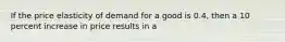 If the price elasticity of demand for a good is 0.4, then a 10 percent increase in price results in a