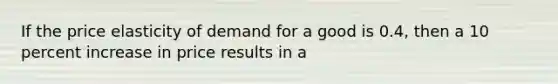 If the price elasticity of demand for a good is 0.4, then a 10 percent increase in price results in a