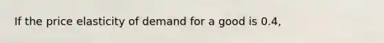 If the price elasticity of demand for a good is 0.4,