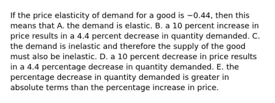 If the price elasticity of demand for a good is −0.44​, then this means that A. the demand is elastic. B. a 10 percent increase in price results in a 4.4 percent decrease in quantity demanded. C. the demand is inelastic and therefore the supply of the good must also be inelastic. D. a 10 percent decrease in price results in a 4.4 percentage decrease in quantity demanded. E. the percentage decrease in quantity demanded is greater in absolute terms than the percentage increase in price.