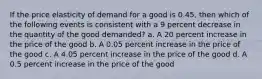 If the price elasticity of demand for a good is 0.45, then which of the following events is consistent with a 9 percent decrease in the quantity of the good demanded? a. A 20 percent increase in the price of the good b. A 0.05 percent increase in the price of the good c. A 4.05 percent increase in the price of the good d. A 0.5 percent increase in the price of the good