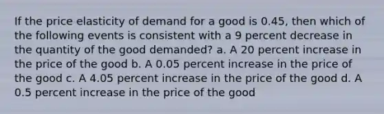 If the price elasticity of demand for a good is 0.45, then which of the following events is consistent with a 9 percent decrease in the quantity of the good demanded? a. A 20 percent increase in the price of the good b. A 0.05 percent increase in the price of the good c. A 4.05 percent increase in the price of the good d. A 0.5 percent increase in the price of the good