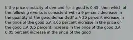 If the price elasticity of demand for a good is 0.45, then which of the following events is consistent with a 9 percent decrease in the quantity of the good demanded? a.A 20 percent increase in the price of the good b.A 4.05 percent increase in the price of the good c.A 0.5 percent increase in the price of the good d.A 0.05 percent increase in the price of the good