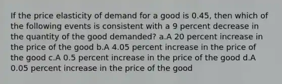 If the price elasticity of demand for a good is 0.45, then which of the following events is consistent with a 9 percent decrease in the quantity of the good demanded? a.A 20 percent increase in the price of the good b.A 4.05 percent increase in the price of the good c.A 0.5 percent increase in the price of the good d.A 0.05 percent increase in the price of the good