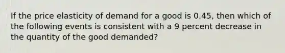 If the price elasticity of demand for a good is 0.45, then which of the following events is consistent with a 9 percent decrease in the quantity of the good demanded?