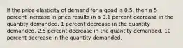 If the price elasticity of demand for a good is 0.5, then a 5 percent increase in price results in a 0.1 percent decrease in the quantity demanded. 1 percent decrease in the quantity demanded. 2.5 percent decrease in the quantity demanded. 10 percent decrease in the quantity demanded.