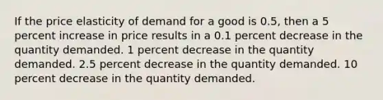 If the price elasticity of demand for a good is 0.5, then a 5 percent increase in price results in a 0.1 percent decrease in the quantity demanded. 1 percent decrease in the quantity demanded. 2.5 percent decrease in the quantity demanded. 10 percent decrease in the quantity demanded.