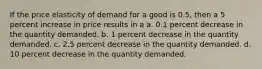 If the price elasticity of demand for a good is 0.5, then a 5 percent increase in price results in a a. 0.1 percent decrease in the quantity demanded. b. 1 percent decrease in the quantity demanded. c. 2.5 percent decrease in the quantity demanded. d. 10 percent decrease in the quantity demanded.