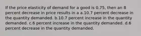 If the price elasticity of demand for a good is 0.75, then an 8 percent decrease in price results in a a.10.7 percent decrease in the quantity demanded. b.10.7 percent increase in the quantity demanded. c.6 percent increase in the quantity demanded. d.6 percent decrease in the quantity demanded.