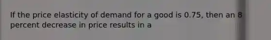 If the price elasticity of demand for a good is 0.75, then an 8 percent decrease in price results in a