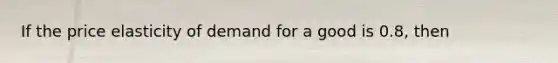 If the price elasticity of demand for a good is 0.8, then