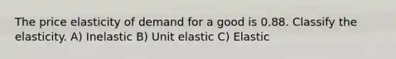 The price elasticity of demand for a good is 0.88. Classify the elasticity. A) Inelastic B) Unit elastic C) Elastic