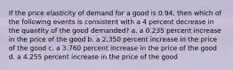 If the price elasticity of demand for a good is 0.94, then which of the following events is consistent with a 4 percent decrease in the quantity of the good demanded? a. a 0.235 percent increase in the price of the good b. a 2.350 percent increase in the price of the good c. a 3.760 percent increase in the price of the good d. a 4.255 percent increase in the price of the good