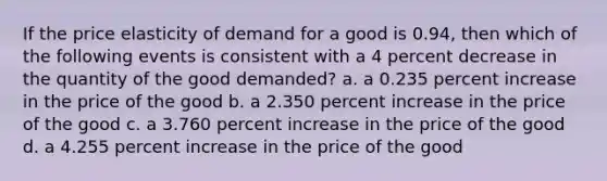 If the price elasticity of demand for a good is 0.94, then which of the following events is consistent with a 4 percent decrease in the quantity of the good demanded? a. a 0.235 percent increase in the price of the good b. a 2.350 percent increase in the price of the good c. a 3.760 percent increase in the price of the good d. a 4.255 percent increase in the price of the good