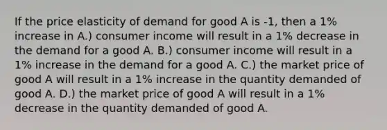 If the price elasticity of demand for good A is -1, then a 1% increase in A.) consumer income will result in a 1% decrease in the demand for a good A. B.) consumer income will result in a 1% increase in the demand for a good A. C.) the market price of good A will result in a 1% increase in the quantity demanded of good A. D.) the market price of good A will result in a 1% decrease in the quantity demanded of good A.