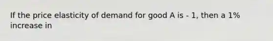 If the price elasticity of demand for good A is - 1, then a 1% increase in