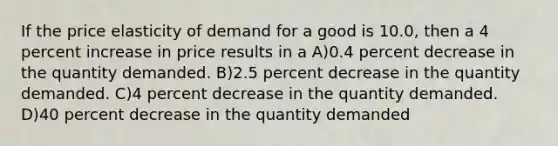 If the price elasticity of demand for a good is 10.0, then a 4 percent increase in price results in a A)0.4 percent decrease in the quantity demanded. B)2.5 percent decrease in the quantity demanded. C)4 percent decrease in the quantity demanded. D)40 percent decrease in the quantity demanded