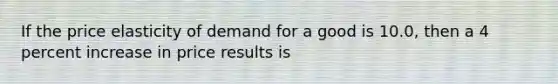 If the price elasticity of demand for a good is 10.0, then a 4 percent increase in price results is