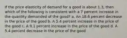 If the price elasticity of demand for a good is about 1.3, then which of the following is consistent with a 7 percent increase in the quantity demanded of the good? a. An 18.6 percent decrease in the price of the good b. A 5.4 percent increase in the price of the good c. A 9.1 percent increase in the price of the good d. A 5.4 percent decrease in the price of the good