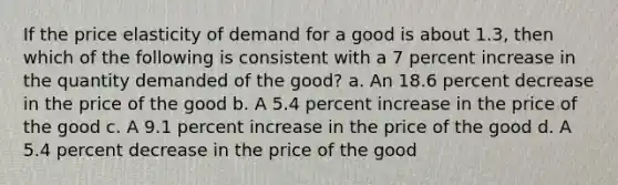 If the price elasticity of demand for a good is about 1.3, then which of the following is consistent with a 7 percent increase in the quantity demanded of the good? a. An 18.6 percent decrease in the price of the good b. A 5.4 percent increase in the price of the good c. A 9.1 percent increase in the price of the good d. A 5.4 percent decrease in the price of the good