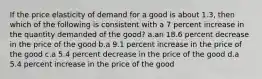 If the price elasticity of demand for a good is about 1.3, then which of the following is consistent with a 7 percent increase in the quantity demanded of the good? a.an 18.6 percent decrease in the price of the good b.a 9.1 percent increase in the price of the good c.a 5.4 percent decrease in the price of the good d.a 5.4 percent increase in the price of the good