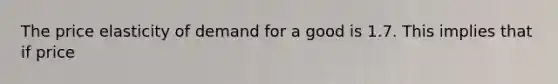 The price elasticity of demand for a good is 1.7. This implies that if price