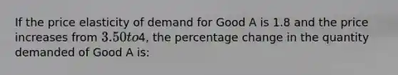 If the price elasticity of demand for Good A is 1.8 and the price increases from 3.50 to4, the percentage change in the quantity demanded of Good A is: