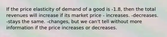 If the price elasticity of demand of a good is -1.8, then the total revenues will increase if its market price - increases. -decreases. -stays the same. -changes, but we can't tell without more information if the price increases or decreases.