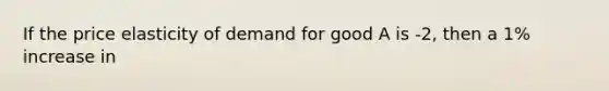 If the price elasticity of demand for good A is -2, then a 1% increase in