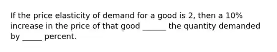 If the price elasticity of demand for a good is 2, then a 10% increase in the price of that good ______ the quantity demanded by _____ percent.