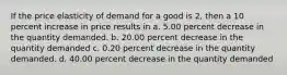 If the price elasticity of demand for a good is 2, then a 10 percent increase in price results in a. 5.00 percent decrease in the quantity demanded. b. 20.00 percent decrease in the quantity demanded c. 0.20 percent decrease in the quantity demanded. d. 40.00 percent decrease in the quantity demanded