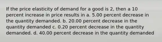 If the <a href='https://www.questionai.com/knowledge/kCPdvEIeYO-price-elasticity-of-demand' class='anchor-knowledge'>price elasticity of demand</a> for a good is 2, then a 10 percent increase in price results in a. 5.00 percent decrease in the quantity demanded. b. 20.00 percent decrease in the quantity demanded c. 0.20 percent decrease in the quantity demanded. d. 40.00 percent decrease in the quantity demanded