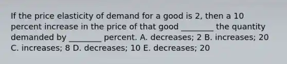 If the price elasticity of demand for a good is​ 2, then a 10 percent increase in the price of that good​ ________ the quantity demanded by​ ________ percent. A. decreases; 2 B. ​increases; 20 C. increases; 8 D. decreases; 10 E. ​decreases; 20