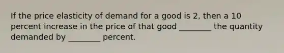 If the price elasticity of demand for a good is 2, then a 10 percent increase in the price of that good ________ the quantity demanded by ________ percent.