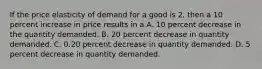 If the price elasticity of demand for a good is 2, then a 10 percent increase in price results in a A. 10 percent decrease in the quantity demanded. B. 20 percent decrease in quantity demanded. C. 0.20 percent decrease in quantity demanded. D. 5 percent decrease in quantity demanded.