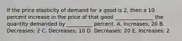 If the price elasticity of demand for a good is 2, then a 10 percent increase in the price of that good _______________ the quantity demanded by __________ percent. A. Increases; 20 B. Decreases; 2 C. Decreases; 10 D. Decreases; 20 E. Increases; 2