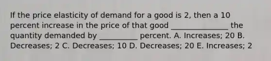 If the price elasticity of demand for a good is 2, then a 10 percent increase in the price of that good _______________ the quantity demanded by __________ percent. A. Increases; 20 B. Decreases; 2 C. Decreases; 10 D. Decreases; 20 E. Increases; 2