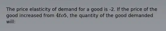 The price elasticity of demand for a good is -2. If the price of the good increased from 4 to5, the quantity of the good demanded will: