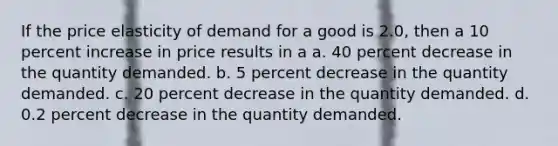 If the price elasticity of demand for a good is 2.0, then a 10 percent increase in price results in a a. 40 percent decrease in the quantity demanded. b. 5 percent decrease in the quantity demanded. c. 20 percent decrease in the quantity demanded. d. 0.2 percent decrease in the quantity demanded.