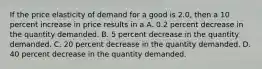 If the price elasticity of demand for a good is 2.0, then a 10 percent increase in price results in a A. 0.2 percent decrease in the quantity demanded. B. 5 percent decrease in the quantity demanded. C. 20 percent decrease in the quantity demanded. D. 40 percent decrease in the quantity demanded.