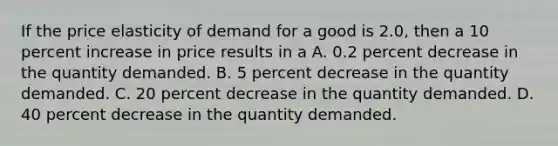 If the price elasticity of demand for a good is 2.0, then a 10 percent increase in price results in a A. 0.2 percent decrease in the quantity demanded. B. 5 percent decrease in the quantity demanded. C. 20 percent decrease in the quantity demanded. D. 40 percent decrease in the quantity demanded.