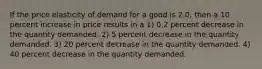 If the price elasticity of demand for a good is 2.0, then a 10 percent increase in price results in a 1) 0.2 percent decrease in the quantity demanded. 2) 5 percent decrease in the quantity demanded. 3) 20 percent decrease in the quantity demanded. 4) 40 percent decrease in the quantity demanded.