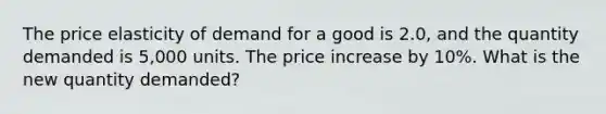 The price elasticity of demand for a good is 2.0, and the quantity demanded is 5,000 units. The price increase by 10%. What is the new quantity demanded?