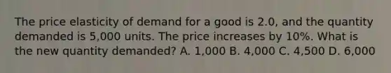 The price elasticity of demand for a good is 2.0, and the quantity demanded is 5,000 units. The price increases by 10%. What is the new quantity demanded? A. 1,000 B. 4,000 C. 4,500 D. 6,000