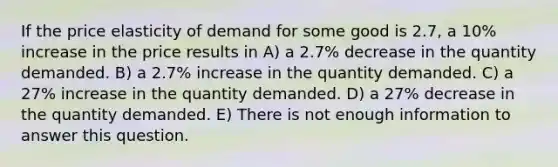 If the price elasticity of demand for some good is 2.7, a 10% increase in the price results in A) a 2.7% decrease in the quantity demanded. B) a 2.7% increase in the quantity demanded. C) a 27% increase in the quantity demanded. D) a 27% decrease in the quantity demanded. E) There is not enough information to answer this question.