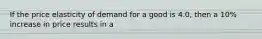 If the price elasticity of demand for a good is 4.0, then a 10% increase in price results in a
