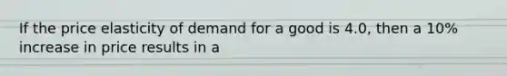 If the price elasticity of demand for a good is 4.0, then a 10% increase in price results in a